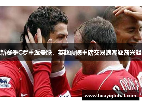 新赛季C罗重返曼联，英超震撼重磅交易浪潮逐渐兴起